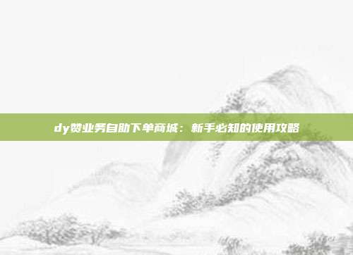 dy赞业务自助下单商城：新手必知的使用攻略