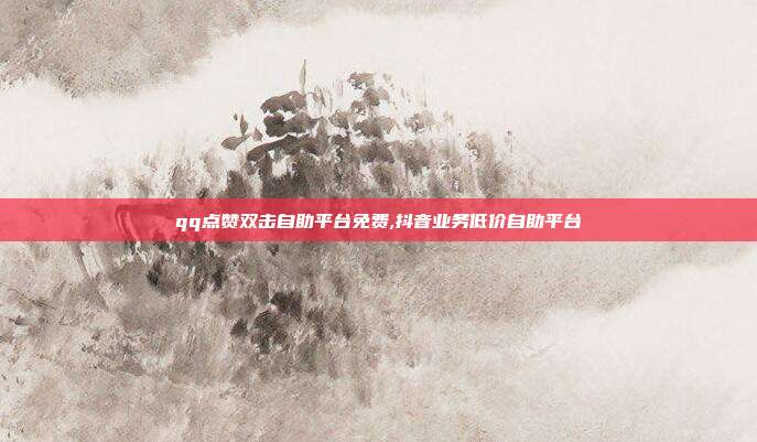 qq点赞双击自助平台免费,抖音业务低价自助平台
