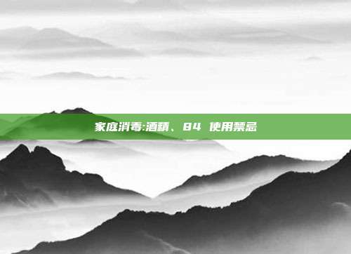 家庭消毒:酒精、84 使用禁忌