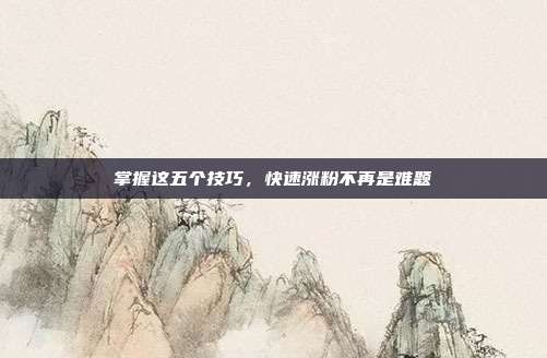 掌握这五个技巧,快速涨粉不再是难题